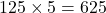 125 \times 5 = 625