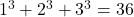 1^3 + 2^3 + 3^3 = 36