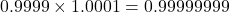 0.9999 \times 1.0001 = 0.99999999